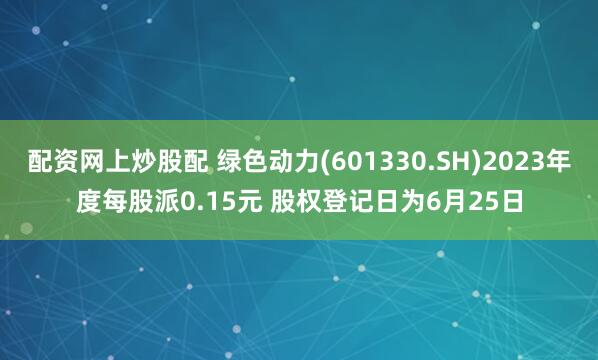 配资网上炒股配 绿色动力(601330.SH)2023年度每股派0.15元 股权登记日为6月25日