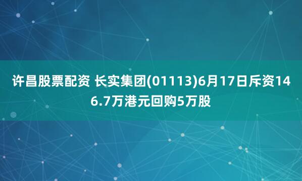 许昌股票配资 长实集团(01113)6月17日斥资146.7万港元回购5万股