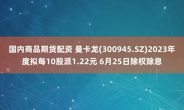 国内商品期货配资 曼卡龙(300945.SZ)2023年度拟每10股派1.22元 6月25日除权除息