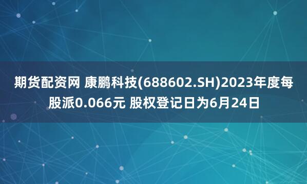 期货配资网 康鹏科技(688602.SH)2023年度每股派0.066元 股权登记日为6月24日
