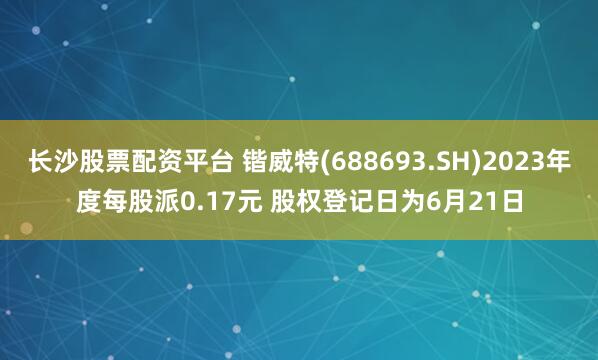 长沙股票配资平台 锴威特(688693.SH)2023年度每股派0.17元 股权登记日为6月21日