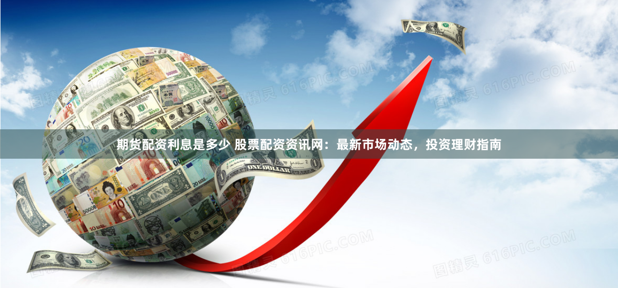 期货配资利息是多少 股票配资资讯网：最新市场动态，投资理财指南