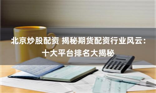 北京炒股配资 揭秘期货配资行业风云：十大平台排名大揭秘