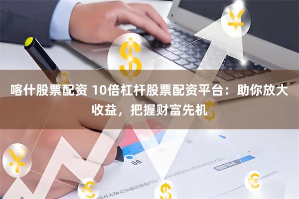 喀什股票配资 10倍杠杆股票配资平台:助你放大收益,把握财富先机